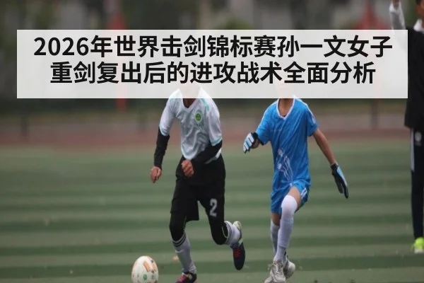 2026年世界击剑锦标赛孙一文女子重剑复出后的进攻战术全面分析 - lpl